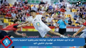 كل ما تريد معرفته عن توقيت مواجهة مصر وكوريا الجنوبية بافتتاح مونديال ناشئي اليد